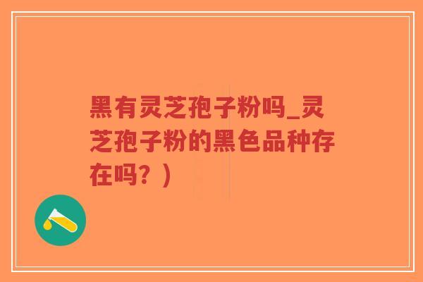 黑有灵芝孢子粉吗_灵芝孢子粉的黑色品种存在吗？)