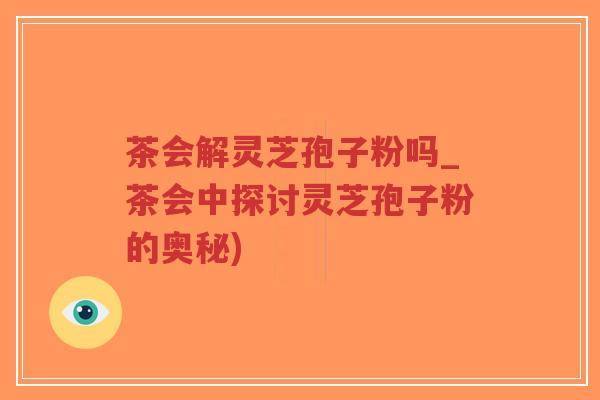 茶会解灵芝孢子粉吗_茶会中探讨灵芝孢子粉的奥秘)