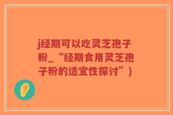 j经期可以吃灵芝孢子粉_“经期食用灵芝孢子粉的适宜性探讨”)