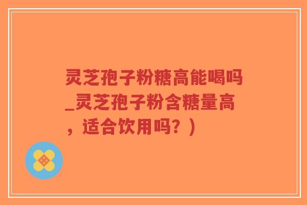 灵芝孢子粉糖高能喝吗_灵芝孢子粉含糖量高，适合饮用吗？)