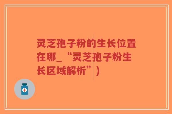 灵芝孢子粉的生长位置在哪_“灵芝孢子粉生长区域解析”) 灵芝孢子粉的生长位置在哪_“灵芝孢子粉生长区域解析”)