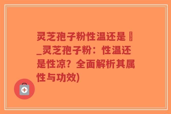 灵芝孢子粉性温还是涼_灵芝孢子粉：性温还是性凉？全面解析其属性与功效)