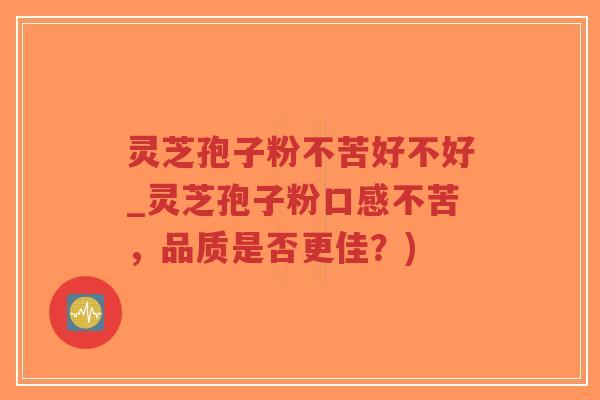 灵芝孢子粉不苦好不好_灵芝孢子粉口感不苦，品质是否更佳？)