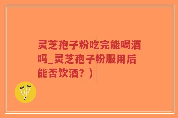 灵芝孢子粉吃完能喝酒吗_灵芝孢子粉服用后能否饮酒？)