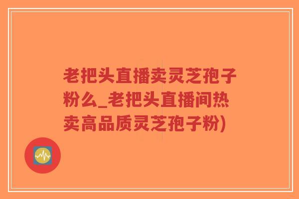 老把头直播卖灵芝孢子粉么_老把头直播间热卖高品质灵芝孢子粉) 老把头直播卖灵芝孢子粉么_老把头直播间热卖高品质灵芝孢子粉)