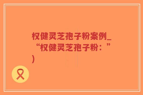 权健灵芝孢子粉案例_“权健灵芝孢子粉：”)