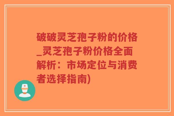 破破灵芝孢子粉的价格_灵芝孢子粉价格全面解析：市场定位与消费者选择指南)