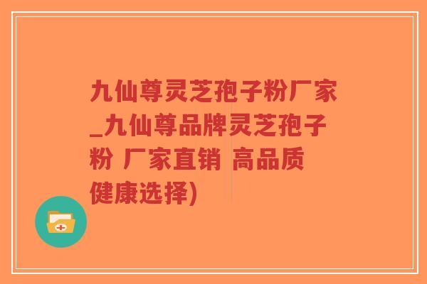 九仙尊灵芝孢子粉厂家_九仙尊品牌灵芝孢子粉 厂家直销 高品质健康选择)