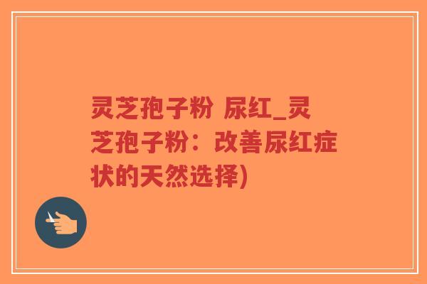 灵芝孢子粉 尿红_灵芝孢子粉：改善尿红症状的天然选择)