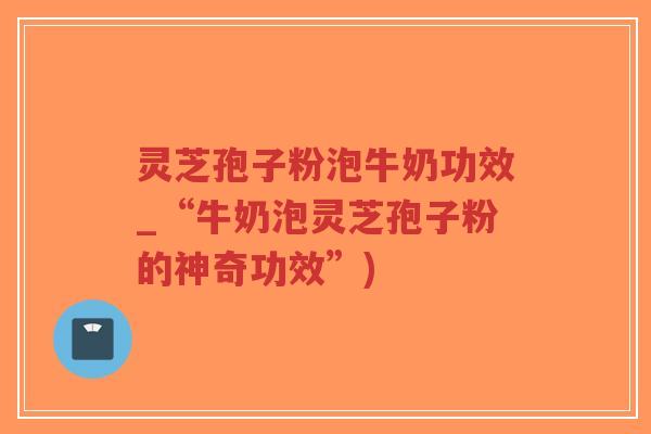 灵芝孢子粉泡牛奶功效_“牛奶泡灵芝孢子粉的神奇功效”)