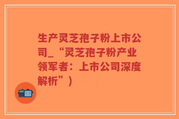生产灵芝孢子粉上市公司_“灵芝孢子粉产业领军者：上市公司深度解析”)