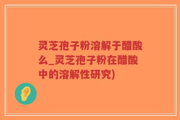 灵芝孢子粉溶解于醋酸么_灵芝孢子粉在醋酸中的溶解性研究)