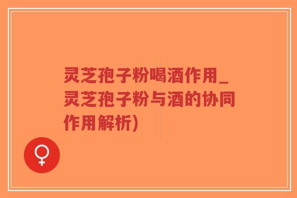 灵芝孢子粉喝酒作用_灵芝孢子粉与酒的协同作用解析)