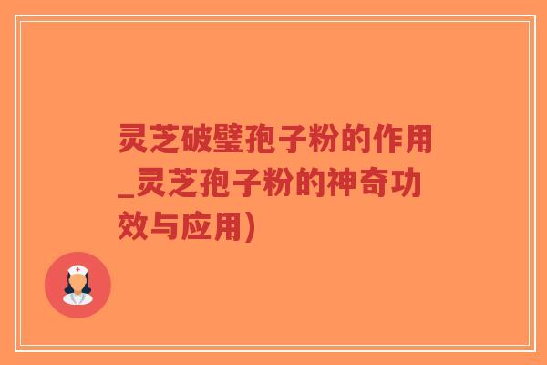 灵芝破璧孢子粉的作用_灵芝孢子粉的神奇功效与应用)