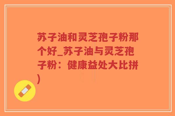 苏子油和灵芝孢子粉那个好_苏子油与灵芝孢子粉：健康益处大比拼)