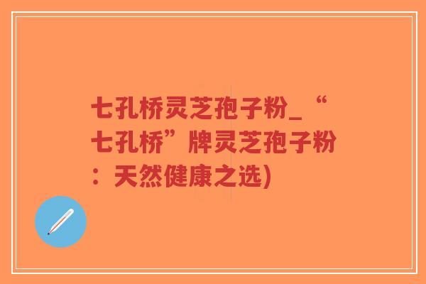七孔桥灵芝孢子粉_“七孔桥”牌灵芝孢子粉：天然健康之选)