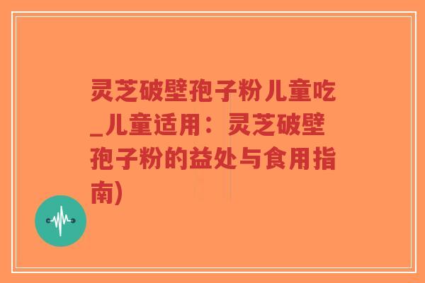 灵芝破壁孢子粉儿童吃_儿童适用：灵芝破壁孢子粉的益处与食用指南)