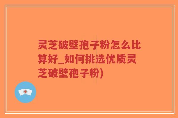 灵芝破壁孢子粉怎么比算好_如何挑选优质灵芝破壁孢子粉)
