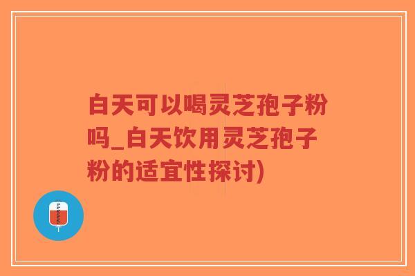 白天可以喝灵芝孢子粉吗_白天饮用灵芝孢子粉的适宜性探讨)
