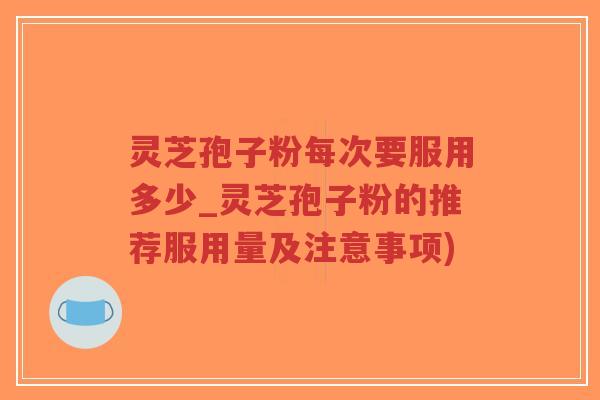 灵芝孢子粉每次要服用多少_灵芝孢子粉的推荐服用量及注意事项)