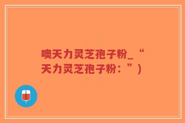 噢天力灵芝孢子粉_“天力灵芝孢子粉：”)