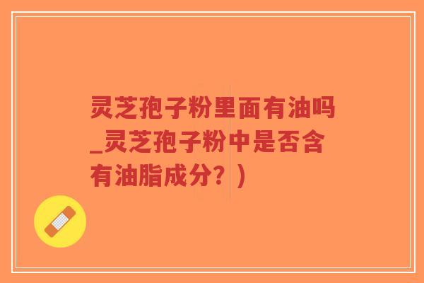灵芝孢子粉里面有油吗_灵芝孢子粉中是否含有油脂成分？)