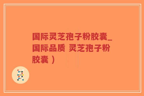 国际灵芝孢子粉胶囊_国际品质 灵芝孢子粉胶囊 )