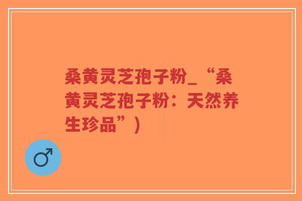 桑黄灵芝孢子粉_“桑黄灵芝孢子粉：天然养生珍品”)