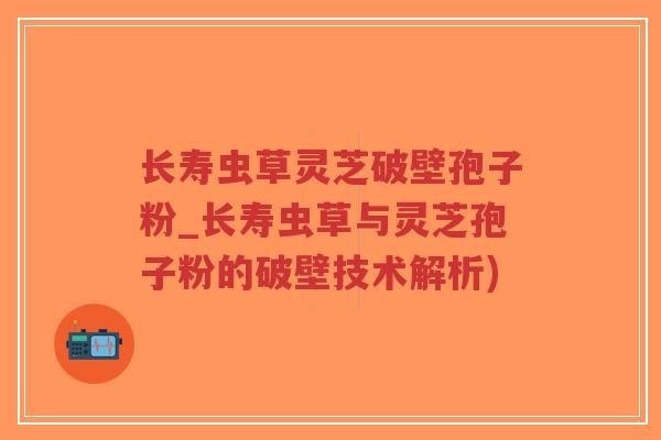 长寿虫草灵芝破壁孢子粉_长寿虫草与灵芝孢子粉的破壁技术解析) 长寿虫草灵芝破壁孢子粉_长寿虫草与灵芝孢子粉的破壁技术解析)