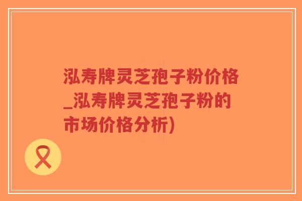 泓寿牌灵芝孢子粉价格_泓寿牌灵芝孢子粉的市场价格分析)