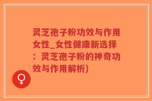 灵芝孢子粉功效与作用女性_女性健康新选择：灵芝孢子粉的神奇功效与作用解析)