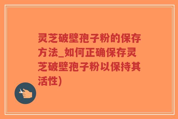 灵芝破壁孢子粉的保存方法_如何正确保存灵芝破壁孢子粉以保持其活性)