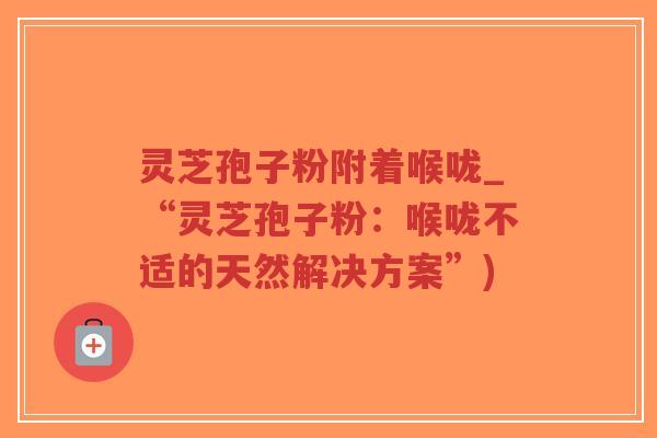灵芝孢子粉附着喉咙_“灵芝孢子粉:喉咙不适的天然解决方案”) 灵芝孢子粉附着喉咙_“灵芝孢子粉:喉咙不适的天然解决方案”)