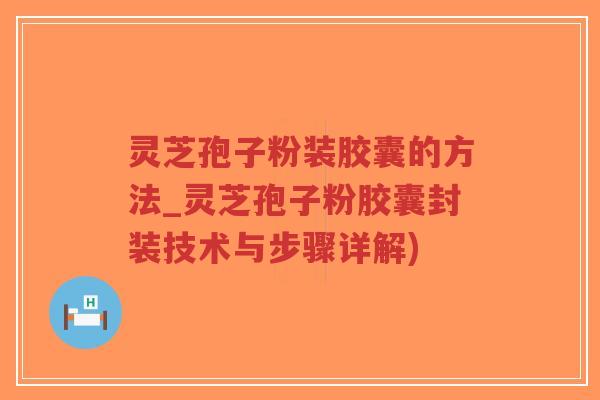 灵芝孢子粉装胶囊的方法_灵芝孢子粉胶囊封装技术与步骤详解)