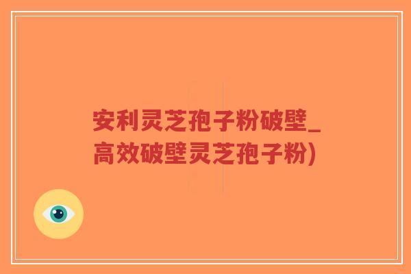 安利灵芝孢子粉破壁_高效破壁灵芝孢子粉)