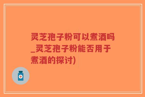 灵芝孢子粉可以煮酒吗_灵芝孢子粉能否用于煮酒的探讨)