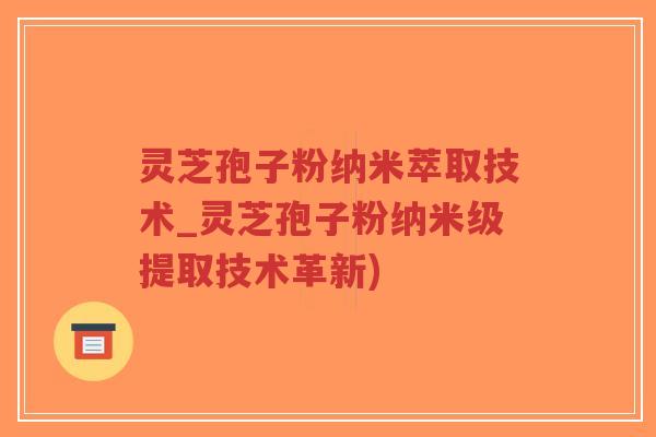 灵芝孢子粉纳米萃取技术_灵芝孢子粉纳米级提取技术革新)