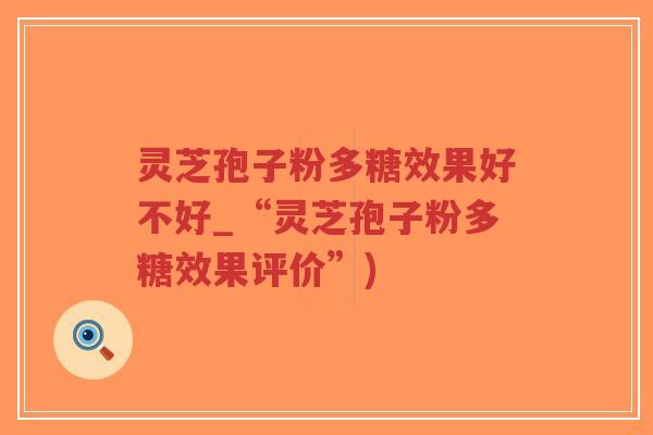 灵芝孢子粉多糖效果好不好_“灵芝孢子粉多糖效果评价”)