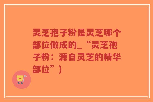 灵芝孢子粉是灵芝哪个部位做成的_“灵芝孢子粉：源自灵芝的精华部位”)