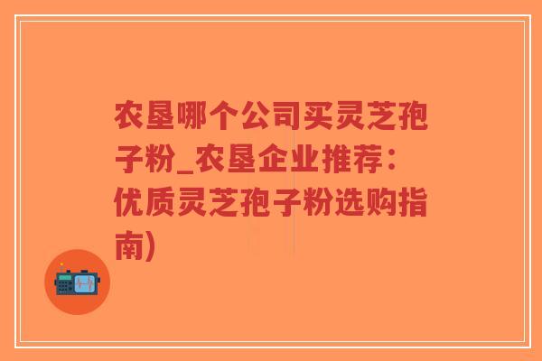 农垦哪个公司买灵芝孢子粉_农垦企业推荐：优质灵芝孢子粉选购指南)