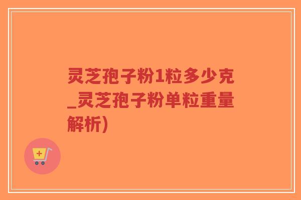 灵芝孢子粉1粒多少克_灵芝孢子粉单粒重量解析)