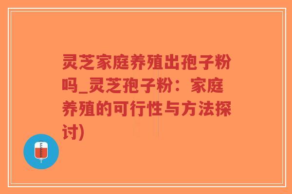 灵芝家庭养殖出孢子粉吗_灵芝孢子粉：家庭养殖的可行性与方法探讨)