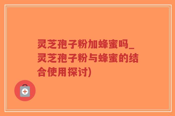 灵芝孢子粉加蜂蜜吗_灵芝孢子粉与蜂蜜的结合使用探讨)