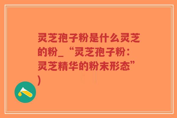 灵芝孢子粉是什么灵芝的粉_“灵芝孢子粉：灵芝精华的粉末形态”)