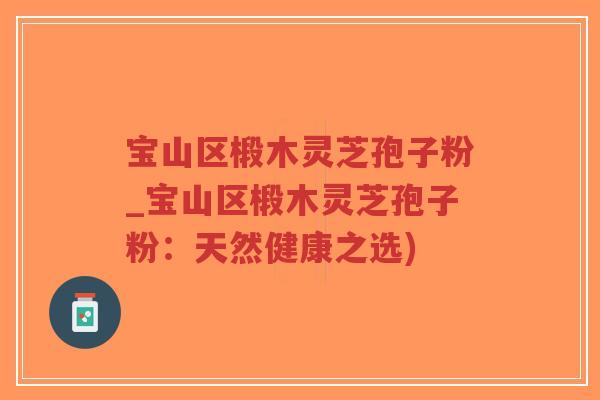 宝山区椴木灵芝孢子粉_宝山区椴木灵芝孢子粉：天然健康之选)