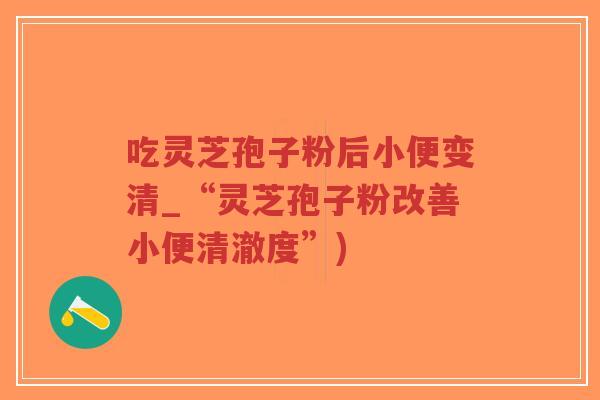 吃灵芝孢子粉后小便变清_“灵芝孢子粉改善小便清澈度”) 吃灵芝孢子粉后小便变清_“灵芝孢子粉改善小便清澈度”)