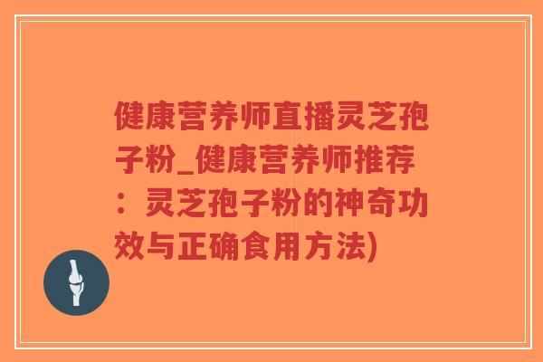 健康营养师直播灵芝孢子粉_健康营养师推荐：灵芝孢子粉的神奇功效与正确食用方法)