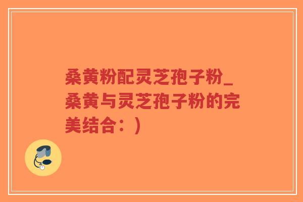 桑黄粉配灵芝孢子粉_桑黄与灵芝孢子粉的完美结合：)