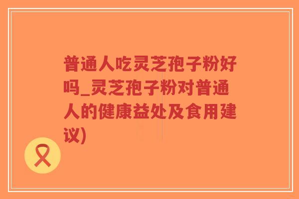 普通人吃灵芝孢子粉好吗_灵芝孢子粉对普通人的健康益处及食用建议)