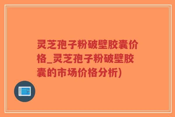 灵芝孢子粉破壁胶囊价格_灵芝孢子粉破壁胶囊的市场价格分析) 灵芝孢子粉破壁胶囊价格_灵芝孢子粉破壁胶囊的市场价格分析)